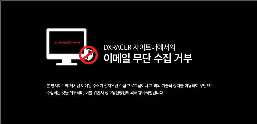 DXRACER 사이트 내에서의 이메일 무단 수집거부, 본 웹사이트에 게시된 이메일 주소가 전자우편 수집 프로그램이나 그 밖의 기술적 장치를 이용하여 무단으로 수집되는 것을 거부하며, 이를 위반시 정보통신망법에의해 형사처벌됩니다.